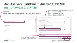 63
App Analyzer・Entitlement Analyzerの使用準備
REST コネクタの追加（２アプリ共通）
URLの設定
https://テナント名.リージョン名.qlikcloud.com/api/v1/items
Additional request parameters セクションの
Query Headers を設定
Name: 「Authorization」
Value: 「Bearer APIキー」
わかりやすい接続名を設定する
例：REST_App Analyzer
接続のテストをして作成
 