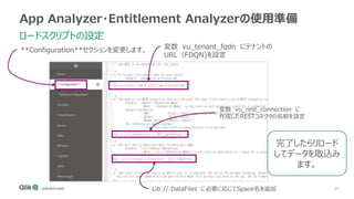 64
App Analyzer・Entitlement Analyzerの使用準備
ロードスクリプトの設定
変数 vu_rest_connection に
作成したRESTコネクタの名前を設定
Lib://:DataFiles に必要に応じてSpace名を追加
**Configuration**セクションを変更します。 変数 vu_tenant_fqdn にテナントの
URL（FDQN)を設定
完了したらリロード
してデータを取込み
ます。
 