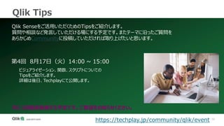 70
Qlik Tips
Qlik Senseをご活用いただくためのTipsをご紹介します。
質問や相談など発言していただける場にする予定です。またテーマに沿ったご質問を
あらかじめCommunityに投稿していただければ取り上げたいと思います。
第4回 8月17日（火）14:00 ~ 15:00
ビジュアライゼーション、関数、スクリプトについての
Tipsをご紹介します。
詳細は後日、Techplayにて公開します。
https://techplay.jp/community/qlik/event
月に1回程度実施する予定です。ご要望をお知らせください。
 