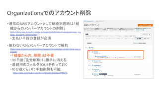 Organizationsでのアカウント削除
・通常のAWSアカウントとして継続利用時は「組
織からのメンバーアカウントの削除」
https://docs.aws.amazon.com/ja_jp/organizations/latest/userguide/orgs_ma
nage_accounts_remove.html
・支払い手段の登録が必須
・使わないならメンバーアカウントで解約
https://aws.amazon.com/jp/premiumsupport/knowledge-center/close-aws-a
ccount/
・「組織からの…削除」は不要
・90日後（完全削除）に勝手に消える
・退避用のフォルダ（OU）を作っておく
・10日後ぐらいに手動削除も可能
　　https://qiita.com/tsukamoto/items/6dadbc4de8aea1f46d7a
 