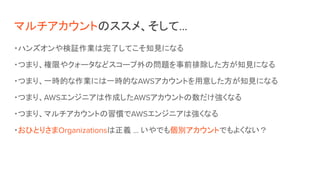 マルチアカウントのススメ、そして…
・ハンズオンや検証作業は完了してこそ知見になる
・つまり、権限やクォータなどスコープ外の問題を事前排除した方が知見になる
・つまり、一時的な作業には一時的なAWSアカウントを用意した方が知見になる
・つまり、AWSエンジニアは作成したAWSアカウントの数だけ強くなる
・つまり、マルチアカウントの習慣でAWSエンジニアは強くなる
・おひとりさまOrganizationsは正義 … いやでも個別アカウントでもよくない？
 