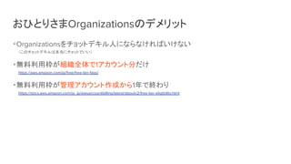 おひとりさまOrganizationsのデメリット
・Organizationsをチョットデキル人にならなければいけない
（このチョットデキルは本当にチョットでいい）
・無料利用枠が組織全体で1アカウント分だけ
https://aws.amazon.com/jp/free/free-tier-faqs/
・無料利用枠が管理アカウント作成から1年で終わり
https://docs.aws.amazon.com/ja_jp/awsaccountbilling/latest/aboutv2/free-tier-eligibility.html
 