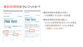 無料利用枠かクレジットか？
・無料利用枠の恩恵は大きい
・750時間＝31.25日＝1カ月強
・無料利用枠の制限は厳しい
・t2.micro非対応のDBエンジンがある
・t2世代非対応のリージョンがある
　（大阪リージョンとか）
 