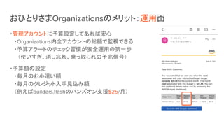 おひとりさまOrganizationsのメリット：運用面
・管理アカウントに予算設定してあれば安心
・Organizations内全アカウントの総額で監視できる
・予算アラートのチェック習慣が安全運用の第一歩
　（使いすぎ、消し忘れ、乗っ取られの予兆信号）
・予算額の設定
・毎月のお小遣い額
・毎月のクレジット入手見込み額
（例えばbuilders.ﬂashのハンズオン支援$25/月）
 