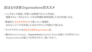 おひとりさまOrganizationsのススメ
・ハンズオンや検証、学習には新規アカウント作成を。
権限やクォータなどスコープ外の問題を事前排除した方が知見になる。
・積極的にマルチアカウントで使っていく習慣を。
AWSエンジニアは作成したAWSアカウントの数だけ強くなる。
・マルチアカウントはおひとりさまOrganizationsを。
・(番外)Direct Connect 、Organizations、Control Towerは個人では学びにくい。
→Organizationsは個人でも学びやすい。使いやすい。
 
