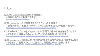 FAQ
Q: AWS Organizationsの利用料金は？
→追加料金なしで利用できます。
https://aws.amazon.com/jp/organizations/
Q: Organizations内に作成できるアカウントの上限は？
→管理アカウントを含め4つです。このQuotaは申請により拡張可能です。
https://docs.aws.amazon.com/organizations/latest/userguide/orgs_reference_limits.html
Q: メンバーアカウントを、Organizations管理下から外し独立させることは？
→できます。「組織からのメンバーアカウントの削除」を行います。
https://docs.aws.amazon.com/ja_jp/organizations/latest/userguide/orgs_manage_accounts_remove.html
Q: Organizationsを削除して、管理アカウントを通常アカウントに戻すことは？
→できます。「管理アカウントの削除による組織の削除」を行います。
https://docs.aws.amazon.com/ja_jp/organizations/latest/userguide/orgs_manage_org_delete.html
 