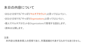 本日の内容について
・おひとりさまでも「やっぱりマルチアカウント」と思ってもらいたい。
・おひとりさまでも「やっぱりOrganizations」と思ってもらいたい。
・個人でマルチアカウントをOrganizationsで管理する話をします。
・資料は公開します。
注意：
本内容は発表者個人の見解であり、所属組織を代表するものではありません。
 