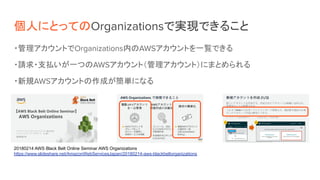 個人にとってのOrganizationsで実現できること
・管理アカウントでOrganizations内のAWSアカウントを一覧できる
・請求・支払いが一つのAWSアカウント（管理アカウント）にまとめられる
・新規AWSアカウントの作成が簡単になる
20180214 AWS Black Belt Online Seminar AWS Organizations
https://www.slideshare.net/AmazonWebServicesJapan/20180214-aws-blackbeltorganizations　
 