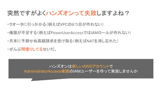 突然ですがよくハンズオンって失敗しますよね？
・クオータに引っかかる（例えばVPCの6つ目が作れない）
・権限が不足する（例えばPowerUserAccessではIAMロールが作れない）
・月末に予期せぬ高額請求を受け取る（例えばNATを消し忘れた）
・ぜんぶ間借りしてるせいだ。
ハンズオンは新しいAWSアカウントで
AdministratorAccess権限のIAMユーザーを作って実施しませんか
 