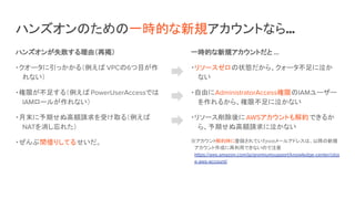 ハンズオンのための一時的な新規アカウントなら…
ハンズオンが失敗する理由（再掲）
・クオータに引っかかる（例えば VPCの6つ目が作
れない）
・権限が不足する（例えば PowerUserAccessでは
IAMロールが作れない）
・月末に予期せぬ高額請求を受け取る（例えば
NATを消し忘れた）
・ぜんぶ間借りしてるせいだ。
一時的な新規アカウントだと …
・リソースゼロの状態だから、クォータ不足に泣か
ない
・自由にAdministratorAccess権限のIAMユーザー
を作れるから、権限不足に泣かない
・リソース削除後にAWSアカウントも解約できるか
ら、予期せぬ高額請求に泣かない
※アカウント解約時に登録されていたrootメールアドレスは、以降の新規
アカウント作成に再利用できないので注意
https://aws.amazon.com/jp/premiumsupport/knowledge-center/clos
e-aws-account/
 