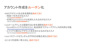 アカウント作成をルーチン化
・AWSアカウント名は命名規則を決めておく
・用途＋年月日がおススメ
　　例えばhandson-20210616 など
・共用Organizationsでは名前も入れるのがおススメ
　　例えば example-handson-20210616 など
・rootメールアドレスは調達方法と命名規則を決めておく
・Gmailのエイリアスがおススメ、転送設定でグループアドレス的利用も可能
　　https://support.google.com/mail/answer/22370#alias
・エイリアス部分とアカウント名を合わせるのがおススメ
　　例えば example+handson-20210616@gmail.com など
・rootパスワードはランダム文字列の自動生成など決めておく
・とにかく作成時に考えるな、決めておけ
 