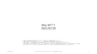 Why NFT？
2021/07/30
2021/8/9 For Discussion Purposes Only ⒸDaiMizui 2021 1
• 本PPTの内容は関係当局等の確認を経たものではなく、合理的に考えられる整理を記載したものです。
• 本PPTは、NFTの利用や投資を推奨するものでも、あらゆるNFTの事例を網羅的に検証したものでもありません。
• 本PPTを根拠として、個別のNFT事例の分類や法的性質が決定されず、またその分類等の正確性を保証するものでもありません。
• 対象となるNFTの分類や法的性質を有するかについては、当該NFTの性質・仕組み・用途、当該NFTを利用する事業やサービスの内容等を踏まえ、法令や監督
官庁が公表するガイドライン等に照らして個別具体的にご検討ください。必要に応じて弁護士等の専門家に照会することもご検討ください。
 