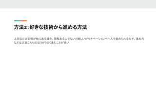方法2：好きな技術から進める方法
上司など決定権が他にある場合、理解ある人でないと難しいがモチベーションベースで進められるので、進め方
などは正直こちらのほうがうまく進むことが多い
 