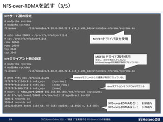 NFS-over-RDMAを試す（3/5）
NFSサーバ側の設定
# modprobe svcrdma
# modinfo svcrdma
filename: /lib/modules/4.18.0-240.22.1.el8_3.x86_64/extra/mlnx-nfsrdma/svcrdma.ko
:
# echo rdma 20049 > /proc/fs/nfsd/portlist
# cat /proc/fs/nfsd/portlist
rdma 20049
rdma 20049
tcp 2049
tcp 2049
NFSクライアント側の設定
# modprobe rpcrdma
# modinfo rpcrdma
filename: /lib/modules/4.18.0-240.22.1.el8_3.x86_64/extra/mlnx-nfsrdma/rpcrdma.ko
:
# grep nvfs_ops /proc/kallsyms
ffffffffc319ddc8 b nvfs_ops [rpcrdma]
ffffffffc0c256c0 b nvfs_ops [nvme_rdma]
ffffffffc00dc718 b nvfs_ops [nvme]
# mount -o rdma,port=20049 192.168.80.106:/mnt/nfsroot /opt/nvme1
# dd if=/opt/nvme1/100GB of=/dev/null iflag=direct bs=32M
3106+1 records in
3106+1 records out
104230305696 bytes (104 GB, 97 GiB) copied, 11.8926 s, 8.8 GB/s
MOFEDドライバ版を使用
MOFEDドライバ版を使用
※但し、自分で再ビルドしないと
GPUDirect Storage対応機能が有効になっていない
nvidia-fsモジュールとの連携が有効になっている。
rdmaオプションをつけてNFSマウント
NFS-over-RDMAあり： 8.8GB/s
NFS-over-RDMAなし： 3.2GB/s
OSC/Kyoto Online 2021 - “爆速！”を実現する PG-Strom v3.0の新機能
18
 