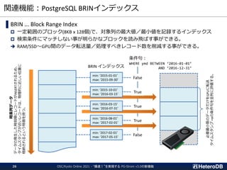 関連機能：PostgreSQL BRINインデックス
OSC/Kyoto Online 2021 - “爆速！”を実現する PG-Strom v3.0の新機能
26
▌BRIN ... Block Range Index
 一定範囲のブロック(8KB x 128個)で、対象列の最大値／最小値を記録するインデックス
 検索条件にマッチしない事が明らかなブロックを読み飛ばす事ができる。
➔ RAM/SSD～GPU間のデータ転送量／処理すべきレコード数を削減する事ができる。
時系列データ
データの発生した時刻順にレコードがINSERTされるため、
タイムスタンプが近いレコードは、物理的に近しい位置に
格納されるという特徴を持つ。
BRIN インデックス
条件句：
WHERE ymd BETWEEN ‘2016-01-01’
AND ‘2016-12-31’
False
True
True
True
False
min: ‘2015-01-01’
max: ‘2015-09-30’
min: ‘2015-10-01’
max: ‘2016-03-15’
min: ‘2016-03-15’
max: ‘2016-07-31’
min: ‘2016-08-01’
max: ‘2017-02-01’
min: ‘2017-02-01’
max: ‘2017-05-15’
必要最小限のデータだけをGPUに転送
タイムスタンプ
+αの条件句を並列に評価する。
 