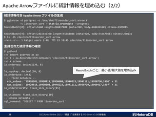 Apache Arrowファイルに統計情報を埋め込む（2/2）
統計情報付き Apache Arrow ファイルの生成
$ pg2arrow -d postgres -o /dev/shm/flineorder_sort.arrow ¥
-t lineorder_sort --stat=lo_orderdate --progress
RecordBatch[0]: offset=1640 length=268437080 (meta=920, body=268436160) nitems=1303085
:
RecordBatch[9]: offset=2415935360 length=55668888 (meta=920, body=55667968) nitems=270231
$ ls -lh /dev/shm/flineorder_sort.arrow
-rw-r--r--. 1 kaigai users 2.4G 7月 19 10:45 /dev/shm/flineorder_sort.arrow
生成された統計情報の確認
$ python3
>>> import pyarrow as pa
>>> X = pa.RecordBatchFileReader('/dev/shm/flineorder_sort.arrow')
>>> X.schema
lo_orderkey: decimal(30, 8)
:
lo_suppkey: decimal(30, 8)
lo_orderdate: int32
-- field metadata --
min_values: '19920101,19920919,19930608,19940223,19941111,19950730,1996' + 31
max_values: '19920919,19930608,19940223,19941111,19950730,19960417,1997' + 31
lo_orderpriority: fixed_size_binary[15]
:
lo_shipmode: fixed_size_binary[10]
-- schema metadata --
sql_command: 'SELECT * FROM lineorder_sort'
RecordBatch ごと、最小値/最大値を埋め込み
OSC/Kyoto Online 2021 - “爆速！”を実現する PG-Strom v3.0の新機能
28
 