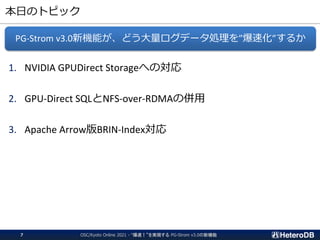 本日のトピック
1. NVIDIA GPUDirect Storageへの対応
2. GPU-Direct SQLとNFS-over-RDMAの併用
3. Apache Arrow版BRIN-Index対応
PG-Strom v3.0新機能が、どう大量ログデータ処理を”爆速化”するか
OSC/Kyoto Online 2021 - “爆速！”を実現する PG-Strom v3.0の新機能
7
 