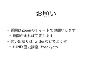 お願い
●
質問はZoomのチャットでお願いします
●
時間が余れば回答します
●
思い出語りはTwitterなどでどうぞ
●
#UNIX歴史講座 #osckyoto
 