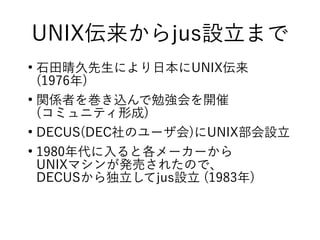 UNIX伝来からjus設立まで
●
石田晴久先生により日本にUNIX伝来
(1976年)
●
関係者を巻き込んで勉強会を開催
(コミュニティ形成)
●
DECUS(DEC社のユーザ会)にUNIX部会設立
●
1980年代に入ると各メーカーから
UNIXマシンが発売されたので、
DECUSから独立してjus設立 (1983年)
 
