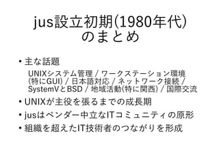 jus設立初期(1980年代)
のまとめ
●
主な話題
UNIXシステム管理 / ワークステーション環境
(特にGUI) / 日本語対応 / ネットワーク接続 /
SystemVとBSD / 地域活動(特に関西) / 国際交流
●
UNIXが主役を張るまでの成長期
●
jusはベンダー中立なITコミュニティの原形
●
組織を超えたIT技術者のつながりを形成
 