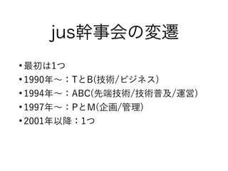 jus幹事会の変遷
●
最初は1つ
●
1990年〜：TとB(技術/ビジネス)
●
1994年〜：ABC(先端技術/技術普及/運営)
●
1997年〜：PとM(企画/管理)
●
2001年以降：1つ
 
