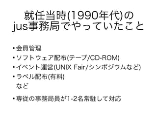 就任当時(1990年代)の
jus事務局でやっていたこと
●
会員管理
●
ソフトウェア配布(テープ/CD-ROM)
●
イベント運営(UNIX Fair/シンポジウムなど)
●
ラベル配布(有料)
など
●
専従の事務局員が1-2名常駐して対応
 
