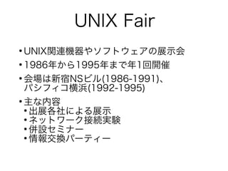 UNIX Fair
●
UNIX関連機器やソフトウェアの展示会
●
1986年から1995年まで年1回開催
●
会場は新宿NSビル(1986-1991)、
パシフィコ横浜(1992-1995)
●
主な内容
●
出展各社による展示
●
ネットワーク接続実験
●
併設セミナー
●
情報交換パーティー
 