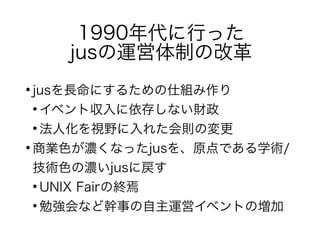 1990年代に行った
jusの運営体制の改革
●
jusを長命にするための仕組み作り
●
イベント収入に依存しない財政
●
法人化を視野に入れた会則の変更
●
商業色が濃くなったjusを、原点である学術/
技術色の濃いjusに戻す
●
UNIX Fairの終焉
●
勉強会など幹事の自主運営イベントの増加
 