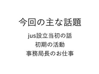 今回の主な話題
jus設立当初の話
初期の活動
事務局長のお仕事
 