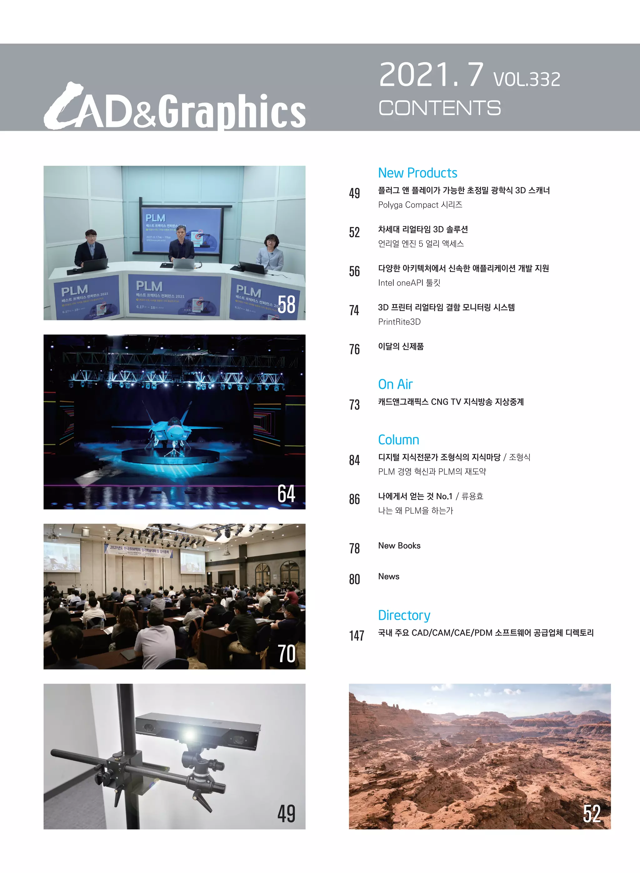 New Products
49		 플러그 앤 플레이가 가능한 초정밀 광학식 3D 스캐너
		 Polyga Compact 시리즈
52		 차세대 리얼타임 3D 솔루션
		 언리얼 엔진 5 얼리 액세스
56		 다양한 아키텍처에서 신속한 애플리케이션 개발 지원
		 Intel oneAPI 툴킷
74		 3D 프린터 리얼타임 결함 모니터링 시스템
		 PrintRite3D
76		 이달의 신제품
		 On Air
73		 캐드앤그래픽스 CNG TV 지식방송 지상중계	
		 Column
84		 디지털 지식전문가 조형식의 지식마당 / 조형식	
		 PLM 경영 혁신과 PLM의 재도약
86		 나에게서 얻는 것 No.1 / 류용효	
		 나는 왜 PLM을 하는가	
78		 New Books
80		 News	
		 Directory
147	 
국내 주요 CAD/CAM/CAE/PDM 소프트웨어 공급업체 디렉토리
2021. 7 VOL.332
CONTENTS
58
49 52
64
70
 