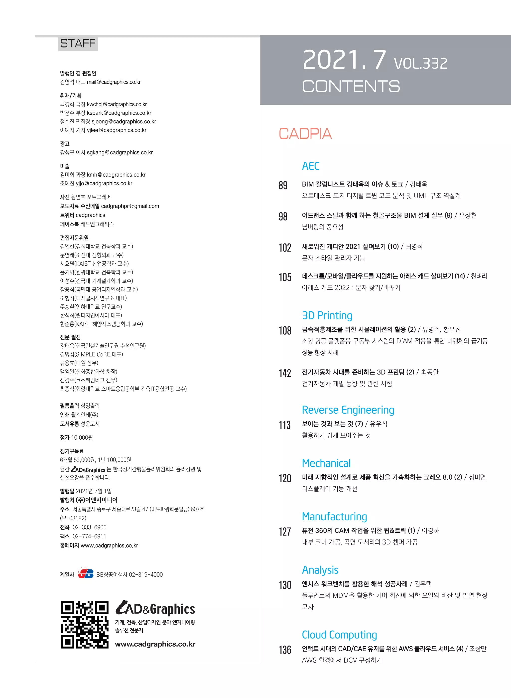 2021. 7 VOL.332
CONTENTS
	
	 AEC
89		 BIM 칼럼니스트 강태욱의 이슈  토크 / 강태욱
		 오토데스크 포지 디지털 트윈 코드 분석 및 UML 구조 역설계
98		 어드밴스 스틸과 함께 하는 철골구조물 BIM 설계 실무 (9) / 유상현
		 넘버링의 중요성
102	 새로워진 캐디안 2021 살펴보기 (10) / 최영석
		 문자 스타일 관리자 기능
105	 데스크톱/모바일/클라우드를 지원하는 아레스 캐드 살펴보기 (14) / 천벼리
		 아레스 캐드 2022 : 문자 찾기/바꾸기
		 3D Printing
108	 금속적층제조를 위한 시뮬레이션의 활용 (2) / 유병주, 황우진
		
소형 항공 플랫폼용 구동부 시스템의 DfAM 적용을 통한 비행체의 급기동
성능 향상 사례
142	 전기자동차 시대를 준비하는 3D 프린팅 (2) / 최동환
		 전기자동차 개발 동향 및 관련 시험
		 Reverse Engineering
113	 보이는 것과 보는 것 (7) / 유우식
		 활용하기 쉽게 보여주는 것
		 Mechanical
120	 미래 지향적인 설계로 제품 혁신을 가속화하는 크레오 8.0 (2) / 심미연
		 디스플레이 기능 개선
		 Manufacturing
127	 퓨전 360의 CAM 작업을 위한 팁트릭 (1) / 이경하
		 내부 코너 가공, 곡면 모서리의 3D 챔퍼 가공
		 Analysis
130	 앤시스 워크벤치를 활용한 해석 성공사례 / 김우택
		
플루언트의 MDM을 활용한 기어 회전에 의한 오일의 비산 및 발열 현상
모사
		 Cloud Computing
136	 언택트 시대의 CAD/CAE 유저를 위한 AWS 클라우드 서비스 (4) / 조상만
		 AWS 환경에서 DCV 구성하기
STAFF
계열사 BB항공여행사 02-319-4000
기계, 건축, 산업디자인 분야 엔지니어링
솔루션전문지
www.cadgraphics.co.kr
CADPIA
 