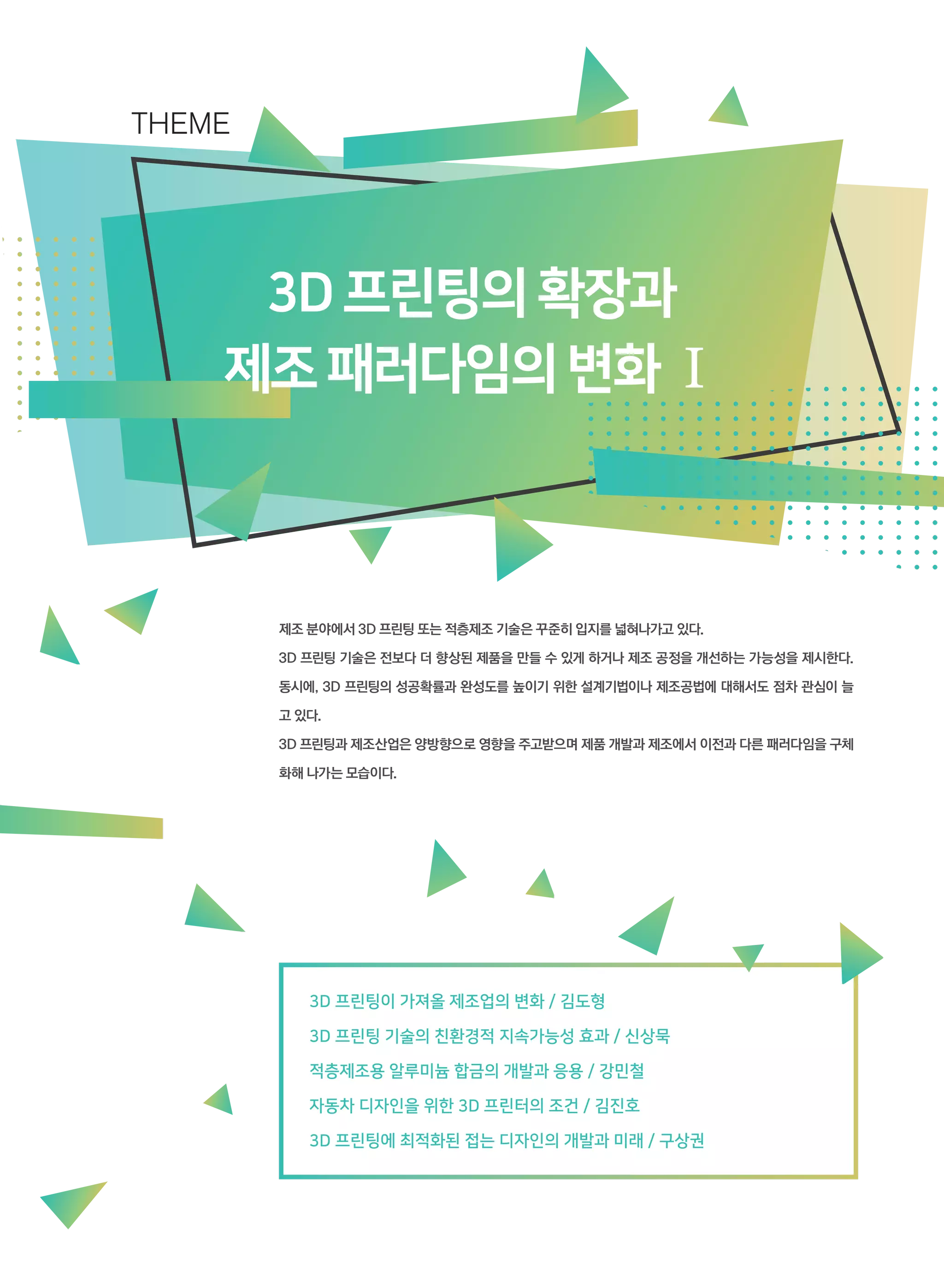 3D프린팅의확장과
제조패러다임의변화Ⅰ
제조 분야에서 3D 프린팅 또는 적층제조 기술은 꾸준히 입지를 넓혀나가고 있다.
3D 프린팅 기술은 전보다 더 향상된 제품을 만들 수 있게 하거나 제조 공정을 개선하는 가능성을 제시한다.
동시에, 3D 프린팅의 성공확률과 완성도를 높이기 위한 설계기법이나 제조공법에 대해서도 점차 관심이 늘
고 있다.
3D 프린팅과 제조산업은 양방향으로 영향을 주고받으며 제품 개발과 제조에서 이전과 다른 패러다임을 구체
화해 나가는 모습이다.
THEME
3D 프린팅이 가져올 제조업의 변화 / 김도형
3D 프린팅 기술의 친환경적 지속가능성 효과 / 신상묵
적층제조용 알루미늄 합금의 개발과 응용 / 강민철
자동차 디자인을 위한 3D 프린터의 조건 / 김진호
3D 프린팅에 최적화된 접는 디자인의 개발과 미래 / 구상권
 