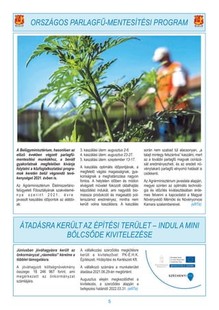 5
A Belügyminisztérium, hasonlóan az
előző években végzett parlagfű-
mentesítési munkákhoz, a bevált
gyakorlatnak megfelelően kívánja
folytatni a közfoglalkoztatási progra-
mok keretén belül végzendő tevé-
kenységet 2021. évben is.
Az Agrárminisztérium Élelmiszerlánc-
felügyeleti Főosztályának szakvélemé-
n y e s z e r i n t 2 0 2 1 . é v r e
javasolt kaszálási időpontok az alábbi-
ak:
3. kaszálási ütem: augusztus 2-6.
4. kaszálási ütem: augusztus 23-27.
5. kaszálási ütem: szeptember 13-17.
A kaszálás optimális időpontjának, a
megfelelő vágási magasságnak, gya-
koriságnak a meghatározása nagyon
fontos. A helytelen időben és módon
elvégzett művelet fokozott oldalhajtás
képződést indukál, ami nagyobb bio-
massza produkciót és magasabb pol-
lenszámot eredményez, mintha nem
került volna kaszálásra. A kaszálás
során nem szabad túl alacsonyan, „a
talajt mintegy felszántva” kaszálni, mert
az a további parlagfű magvak csírázá-
sát eredményezheti, és az eredeti nö-
vénytakaró parlagfű elnyomó hatását is
csökkenti.
Az Agrárminisztérium javaslata alapján,
megyei szinten az optimális technoló-
gia és időzítés kiválasztásában érde-
mes felvenni a kapcsolatot a Magyar
Növényvédő Mérnöki és Növényorvosi
Kamara szakembereivel. (eRTé)
ORSZÁGOS PARLAGFŰ-MENTESÍTÉSI PROGRAM
Júniusban jóváhagyásra került az
önkormányzat „ráemelési” kérelme a
többlet támogatásra.
A jóváhagyott költségnövekmény
összege: 18 246 967 forint, ami
megérkezett az önkormányzat
számlájára.
A vállalkozási szerződés megkötésre
került a kivitelezővel: PK-É.H.K.
Építészeti, Hídépítési és Kertészeti Kft.
A vállalkozó számára a munkaterület
átadása 2021.06.29-én megtörtént.
Augusztus elején megkezdődhet a
kivitelezés, a szerződés alapján a
befejezési határidő 2022.03.31. (eRTé)
ÁTADÁSRA KERÜLT AZ ÉPÍTÉSI TERÜLET – INDULA MINI
BÖLCSŐDE KIVITELEZÉSE
 