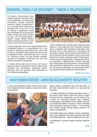 6
Az Erzsébet a Kárpát-medencei Gyer-
mekekért Alapítvány felhívására jelent-
kezve lehetőségünk volt napközis tábor
szervezésére. Második alkalommal
szervezünk Napközi Erzsébet-tábort 6
és 14 év közötti tanulók számára Kővá-
gószőlősön 2021. június 21-től, hat hé-
ten keresztül. A programokat a Buzás
Andor Művelődési Ház és Könyvtár épü-
letében és külső helyszíneken valósítot-
tuk meg. A 20 fős gyerekcsoportok a
központi virológiai előadást követően
heteken keresztül gyakorolták és alkal-
mazták a helyes kézmosás technikáját.
A résztvevő gyerekek minden héten megismerkedtek néhány
közösségépítő játékkal is, de elmaradhatatlan volt a vizes
locsolás, az ügyességi és sportvetélkedő, foci, szabad játék
az udvaron. A gyülekező minden reggel 8:00 órakor az épü-
let főbejáratánál történt, hazaindulás ugyaninnen 16:00 óra-
kor. Programunk minden nap tiszta teremben kezdődött,
rendezett, zárt helyiségben. A táborozás során napi 4-szeri
étkezést biztosítottunk a gyerekeknek.
A minőségi, élmény alapú táborunk célja az volt, hogy az
Alapítvány szakmai koordinálásával irányított, a Buzás Andor
Művelődési Ház szervezésében megvalósított napközi-
táborokban részt vevő gyermekek közös élményekkel és
örök emlékekkel gazdagodjanak.
A tábor működését helyi önkéntes segítők közösségi szolgá-
latosok és a Nyári Diákmunka 2021 programban résztvevő
diákok is segítették. Hálás köszönetünk Varga Balázs alpol-
gármester úrnak, aki több programmal is színesítette az idei
gyerektábor kínálatát, valamint pillanatok alatt elhárította az
összes felmerülő technikai problémát a tábori turnusok alatt.
Köszönetünk továbbá a Kézenfogva Együtt Tovább Egyesü-
letnek a programok kiegészítéséért, a Kővágószőlősi Kézmű-
ves Csoportnak a foglalkozásokhoz biztosított alapanyag-
okért, Kővágószőlősi Sportegyesületnek a sporteszközökért.
Hálás köszönetünk továbbá mindazon fel nem sorolt segítők-
nek, akik szorgos és áldozatkész munkájukkal tettek hozzá a
helyi gyerekek idei táboroztatásának megvalósításához.
(Ofodile Félix Dubem)
HAGYOMÁNYŐRZÉS - ARATÁSI BÚZAKÖRTE KÉSZÍTÉS
A Buzás Andor Művelődési Házban Galamb József tősgyö-
keres kővágószőlősi lakos mutatta be a búzafonást a táboro-
zó gyerekeknek.
Nagyon tetszett a gyerekeknek Józsi bácsi bemutatója. Jó
pár darab aratási búzakörte készült el az ügyes gyermek
kezek által.
- Az aratási búzakörtét az idősebbek készítették aratáskor, a
déli órákban, pihenő időben. Apáról fiúra szállt ez a hagyo-
mányőrző technika a családunkban. Van aki tovább viszi ezt
a tudást, én a lányomnak tanítottam meg a fogásokat.
A dísztárgyakat a régi időkben hosszú szalmájú, nagy kalá-
szú szalmából készítették. A búzának az utolsó csomó feletti
része használható dísztárgyak fonására. A mai nemesített
búza rövidebb szalmájú, kevésbé alkalmas ezeknek a dí-
szeknek az elkészítésére.
A készíthető tárgyak sora számtalan: koszorú, szalmababa,
kalap, csak a képzeletünk és kezeink ügyessége szab határt
a készíthető tárgyaknak. - válaszolt kérdéseinkre Józsi bácsi.
A későbbiekben is szívesen fogadjuk kézműves foglalkozá-
sokon.
(PéKá)
SIKERREL ZÁRULT AZ ERZSÉBET - TÁBOR A TELEPÜLÉSEN
 
