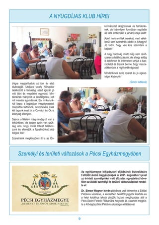 9
Az egyházmegye lelkipásztori ellátásának biztosítására
Felföldi László megyéspüspök úr 2021. augusztus 1-jével
az érintett személyekkel való előzetes egyeztetést köve-
tően az alábbi személyi és területi változtatásokat rendel-
te el:
Dr. Simon-Wagner István plébános urat felmentve a Siklósi
Plébánia vezetése, a kerületben betöltött jegyzői feladata és
a helyi katolikus iskola püspöki biztosi megbízatása alól a
Pécs-Szent Ferenc Plébániára helyezte át, valamint megbíz-
ta a Kővágószőlősi Plébánia oldalágas ellátásával.
Személyi és területi változások a Pécsi Egyházmegyében
Végre megtarthattuk az idei év első
klubnapját. Utoljára tavaly Nőnapkor
találkozott a társaság, ezért igazán jó
volt látni és megölelni egymást. Min-
denkinek hiányzott a beszélgetés, volt
mit mesélni egymásnak. Bár mi korunk-
nál fogva a legjobban veszélyeztetett
csoportba tartozunk, szerencsére csak
két tagunk esett át a Covidon és Ők is
aránylag könnyen.
Sajnos a félelem még mindig ott van a
lelkünkben, de éppen ezért van szük-
ség arra, hogy minél többet találkoz-
zunk és eltereljük a figyelmünket jobb
dolgok felé!
Szeretnénk megköszönni itt is az Ön-
kormányzat dolgozóinak és Mindenki-
nek, aki bármilyen formában segítette
az idős embereket a járvány ideje alatt!
Azért nem említek neveket, mert vélet-
lenül sem szeretnék bárkit is kihagyni!
Jó tudni, hogy van kire számítani a
bajban!
A nagy forróság miatt még nem rend-
szeres a találkozásunk, de ahogy eddig
is telefonon és interneten tartjuk a kap-
csolatot és bízunk benne, hogy vissza-
zökkenünk a régi kerékvágásba!
Mindenkinek szép nyarat és jó egész-
séget kívánunk!
(Simon Attiláné)
A NYUGDÍJAS KLUB HÍREI
 