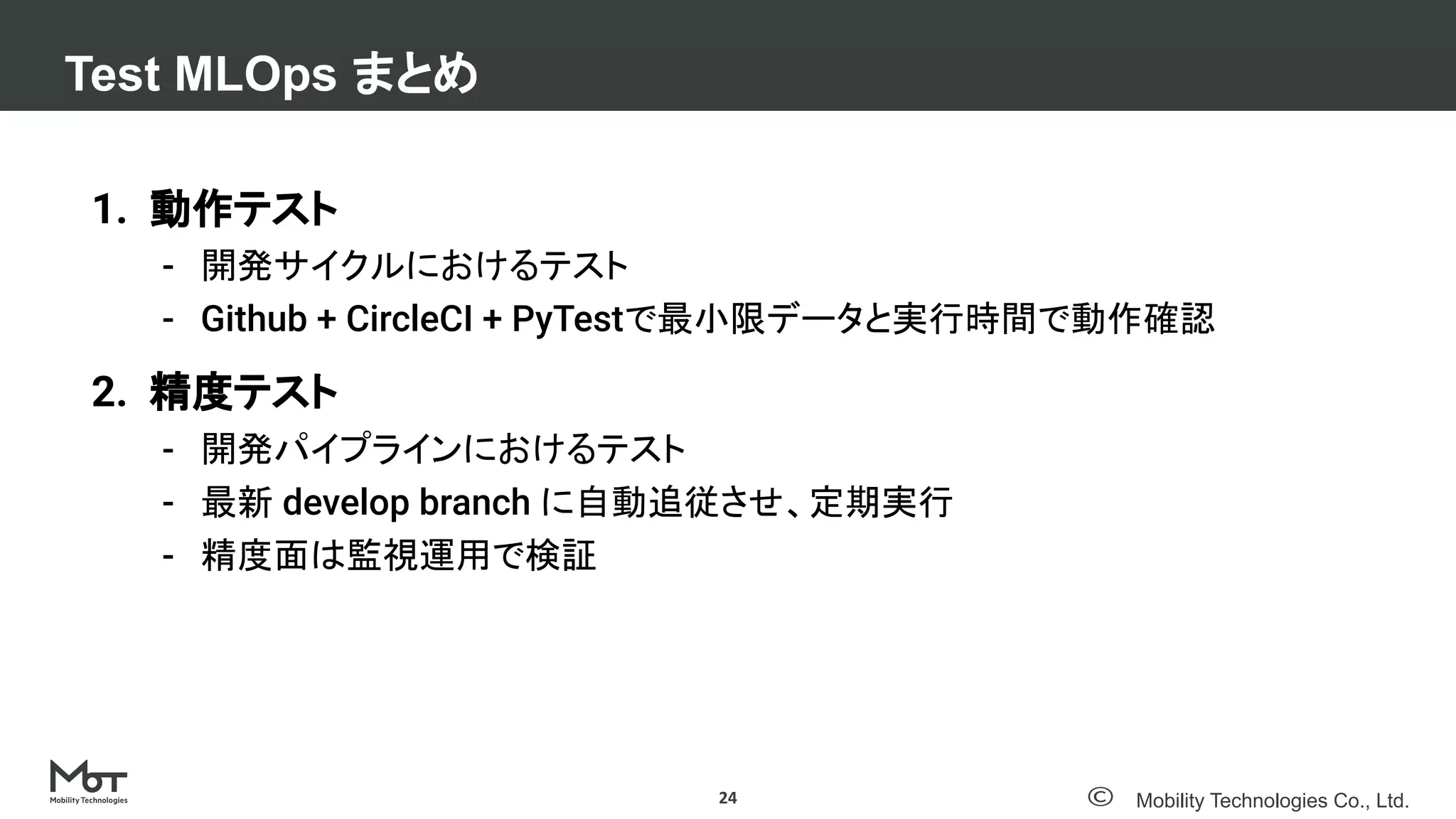 Mobility Technologies Co., Ltd.
Test MLOps まとめ
24
1. 動作テスト
- 開発サイクルにおけるテスト
- Github + CircleCI + PyTestで最小限データと実行時間で動作確認
2. 精度テスト
- 開発パイプラインにおけるテスト
- 最新 develop branch に自動追従させ、定期実行
- 精度面は監視運用で検証
 