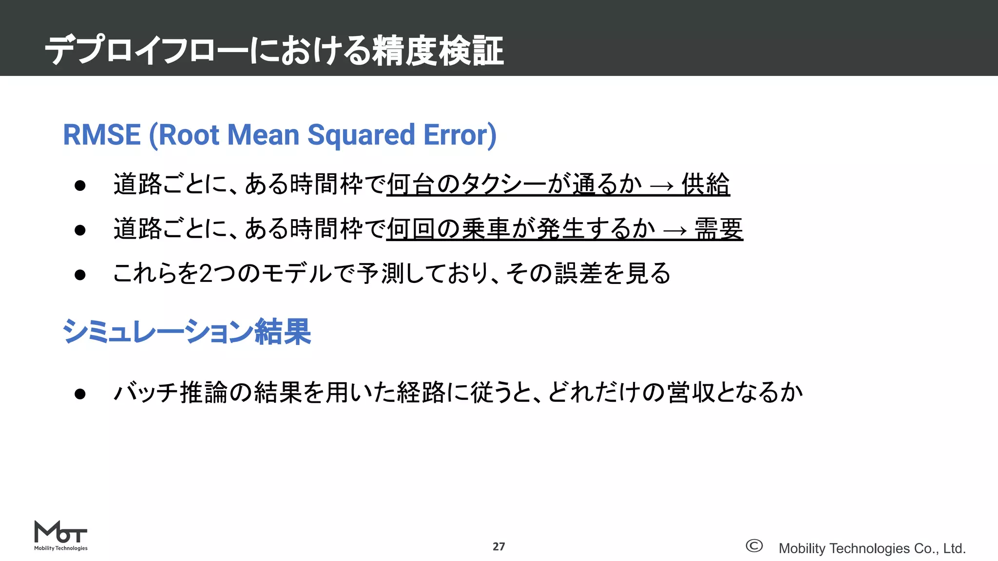 Mobility Technologies Co., Ltd.
デプロイフローにおける精度検証
27
RMSE (Root Mean Squared Error)
● 道路ごとに、ある時間枠で何台のタクシーが通るか → 供給
● 道路ごとに、ある時間枠で何回の乗車が発生するか → 需要
● これらを2つのモデルで予測しており、その誤差を見る
シミュレーション結果
● バッチ推論の結果を用いた経路に従うと、どれだけの営収となるか
 