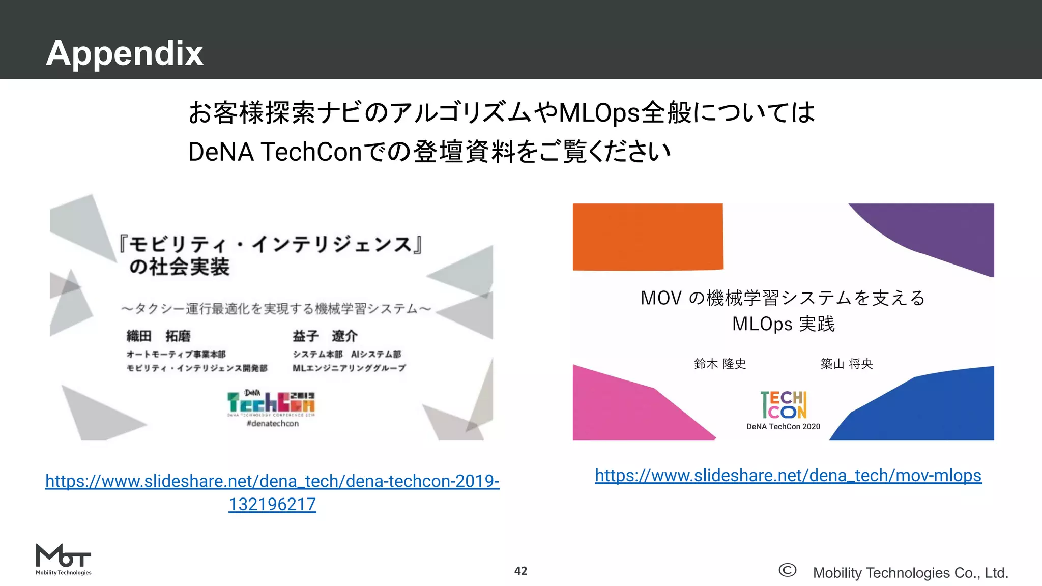 Mobility Technologies Co., Ltd.
Appendix
42
お客様探索ナビのアルゴリズムやMLOps全般については
DeNA TechConでの登壇資料をご覧ください
https://www.slideshare.net/dena_tech/mov-mlops
https://www.slideshare.net/dena_tech/dena-techcon-2019-
132196217
 