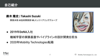 Mobility Technologies Co., Ltd.
自己紹介
2
鈴木 隆史 | Takashi Suzuki
開発本部 AI技術開発部 MLエンジニアリンググループ
● 2019年DeNA入社
機械学習の実験基盤やパイプラインの設計開発を担当
● 2020年Mobility Technologies転籍
 