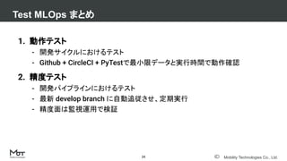 Mobility Technologies Co., Ltd.
Test MLOps まとめ
24
1. 動作テスト
- 開発サイクルにおけるテスト
- Github + CircleCI + PyTestで最小限データと実行時間で動作確認
2. 精度テスト
- 開発パイプラインにおけるテスト
- 最新 develop branch に自動追従させ、定期実行
- 精度面は監視運用で検証
 