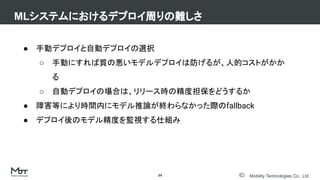 Mobility Technologies Co., Ltd.
● 手動デプロイと自動デプロイの選択
○ 手動にすれば質の悪いモデルデプロイは防げるが、人的コストがかか
る
○ 自動デプロイの場合は、リリース時の精度担保をどうするか
● 障害等により時間内にモデル推論が終わらなかった際のfallback
● デプロイ後のモデル精度を監視する仕組み
MLシステムにおけるデプロイ周りの難しさ
34
 