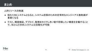 Mobility Technologies Co., Ltd.
人的リソースの削減
● 枯れたMLシステムとなると、システム担保のための定常的なエンジニア工数削減が
重要になる
● テスト、精度検証、デプロイ、監視まわりでしきい値や担保したい精度を定義すること
で、ほとんどのMLシステムは自動化が可能
まとめ
41
 