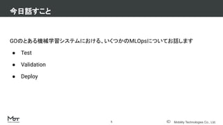 Mobility Technologies Co., Ltd.
GOのとある機械学習システムにおける、いくつかのMLOpsについてお話します
● Test
● Validation
● Deploy
今日話すこと
5
 
