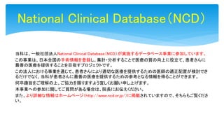当科は、一般社団法人National Clinical Database（NCD）が実施するデータベース事業に参加しています。
この事業は、日本全国の手術情報を登録し、集計・分析することで医療の質の向上に役立て、患者さんに
最善の医療を提供することを目指すプロジェクトです。
この法人における事業を通じて、患者さんにより適切な医療を提供するための医師の適正配置が検討でき
るだけでなく、当科が患者さんに最善の医療を提供するための参考となる情報を得ることができます。
何卒趣旨をご理解の上、ご協力を賜りますよう宜しくお願い申し上げます。
本事業への参加に関してご質問がある場合は、院長にお伝えください。
また、より詳細な情報はホームページ（http://www.ncd.or.jp/）に掲載されていますので、そちらもご覧くださ
い。
National Clinical Database（NCD）
 