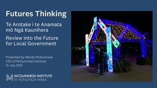 Futures Thinking
Te Arotake i te Anamata
mō Ngā Kaunihera
Review into the Future
for Local Government
Presented by Wendy McGuinness
CEO of McGuinness Institute
21 July 2021
 