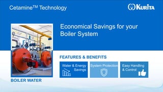 BOILER WATER
Economical Savings for your
Boiler System
FEATURES & BENEFITS
CetamineTM Technology
Water & Energy
Savings
System Protection Easy Handling
& Control
 
