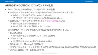 Fixstars Corporation www.fixstars.com
Copyright © Fixstars Corporation
ARMのSIMD(NEON)について＞ARMとは
• Arm: CPUなどの設計をしているイギリスの会社
• 命令セットアーキテクチャ(ISA)からマイクロアーキテクチャまで設計
• 命令セットアーキテクチャ: ARMv7, ARMv8, ...
• マイクロアーキテクチャ: Cortex-A72, Neoverse N1, ...
• 設計したアーキテクチャ(の情報)をライセンス販売している
• 買った企業がそれぞれ製造する
• Arm社自身がチップの製造をすることはない
• 近年ARMアーキテクチャのCPUが幅広い環境で採用されている
• 組み込み機器
• 元々低消費電力などを売りにしていたので主戦場
• スマートフォン
• ほぼ寡占状態 iPhoneも殆どのAndroidもARM
• PC(Apple M1, Microsoft SQ2など)
• クラウドコンピューティングのインスタンス(Amazon EC2 C6g/R6g/M6g AWS Graviton2)
• スパコン(富岳/不老 富士通 A64FX) 16
 
