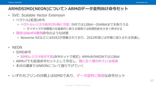 Fixstars Corporation www.fixstars.com
Copyright © Fixstars Corporation
ARMのSIMD(NEON)について＞ARMのデータ並列向け命令セット
• SVE: Scalable Vector Extension
• ベクトル(拡張)命令
• ベクトルレジスタ長がCPU毎に可変: SVEでは128bit～2048bitまでを取りうる
• ダイサイズや消費電力を富豪的に使える環境では処理性能を大きく伸ばせる
• 現状はA64FX専用命令のような状態
• Neoverse N2などにはSVE2が搭載されており、2022年頃には市場に投入される見通し
• NEON
• SIMD命令
• SIMDレジスタ長が不変(命令セットで規定): ARMv8のNEONでは128bit
• ARMv7でも拡張命令セットとして存在し、既に広く使われている技術
• 本日の講演ではNEONについて掘り下げていく
• いずれもフリンの分類上はSIMDであり、データ並列に有効な命令セット
17
 
