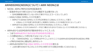 Fixstars Corporation www.fixstars.com
Copyright © Fixstars Corporation
ARMのSIMD(NEON)について＞ARM NEONとは
• NEON: ARMv7時代のSIMD拡張命令
• 拡張命令なので使えるかどうかは確認する必要があった
• SIMD演算器を載せていないCPUで実行するとエラーになってしまう
• 64bit/128bit SIMDレジスタを扱う
• ARMv7では64bit SIMDレジスタを2本束ねて128bitレジスタとして扱う
• 128bitレジスタを扱う命令を使うと実質的にSIMDレジスタ本数が半分になってしまう
• ARMv8では128bit SIMDレジスタの半分を64bitレジスタとして扱う
• 128bitレジスタに64bitのデータを2つ載せられるわけではない(レジスタ本数は倍にならない)
• ARMv8からはSIMD命令が基本命令セットに入った
• つまりARMv8CPUであれば必ずSIMD命令が使える
• この際NEONという呼び名ではなくなっている
• が、「ARMのSIMD」という呼称はややこしいのでここではARMv8のSIMD命令もNEONと呼称
• v7時代のNEONと概ね同じ命令セット
• ARMv8のSIMDでは128bit SIMDレジスタを32本使える
• 上述の通り64bitでもこのレジスタを1本使うので注意(64本扱いにはならない) 18
 