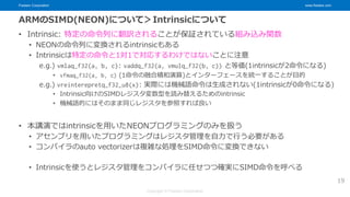 Fixstars Corporation www.fixstars.com
Copyright © Fixstars Corporation
ARMのSIMD(NEON)について＞Intrinsicについて
• Intrinsic: 特定の命令列に翻訳されることが保証されている組み込み関数
• NEONの命令列に変換されるintrinsicもある
• Intrinsicは特定の命令と1対1で対応するわけではないことに注意
e.g.) vmlaq_f32(a, b, c): vaddq_f32(a, vmulq_f32(b, c)) と等価(1intrinsicが2命令になる)
• vfmaq_f32(a, b, c) (1命令の融合積和演算)とインターフェースを統一することが目的
e.g.) vreinterepretq_f32_u8(x): 実際には機械語命令は生成されない(1intrinsicが0命令になる)
• Intrinsic向けのSIMDレジスタ変数型を読み替えるためのintrinsic
• 機械語的にはそのまま同じレジスタを参照すれば良い
• 本講演ではintrinsicを用いたNEONプログラミングのみを扱う
• アセンブリを用いたプログラミングはレジスタ管理を自力で行う必要がある
• コンパイラのauto vectorizerは複雑な処理をSIMD命令に変換できない
• Intrinsicを使うとレジスタ管理をコンパイラに任せつつ確実にSIMD命令を呼べる
19
 